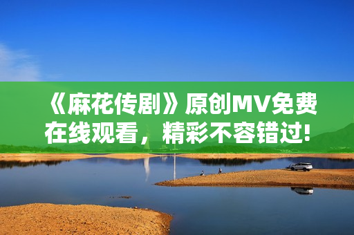 《麻花传剧》原创MV免费在线观看，精彩不容错过!