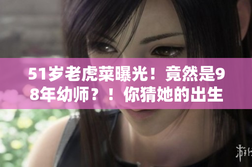 51岁老虎菜曝光！竟然是98年幼师？！你猜她的出生日期是哪天？