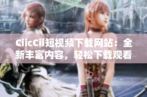 CiicCii短视频下载网站：全新丰富内容，轻松下载观看