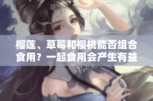 榴莲、草莓和樱桃能否组合食用？一起食用会产生有益营养吗？