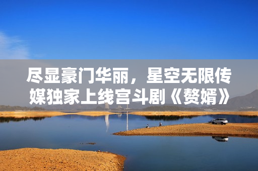 尽显豪门华丽，星空无限传媒独家上线宫斗剧《赘婿》，精彩绝伦，即刻观赏！