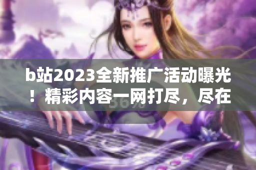 b站2023全新推广活动曝光！精彩内容一网打尽，尽在b站明年精彩大片等你发现