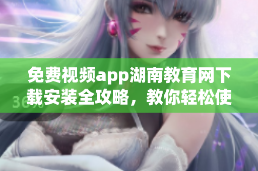 免费视频app湖南教育网下载安装全攻略，教你轻松使用
