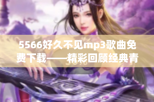5566好久不见mp3歌曲免费下载——精彩回顾经典青春歌曲