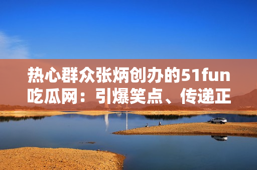 热心群众张炳创办的51fun吃瓜网：引爆笑点、传递正能量!