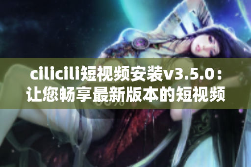 cilicili短视频安装v3.5.0：让您畅享最新版本的短视频乐趣