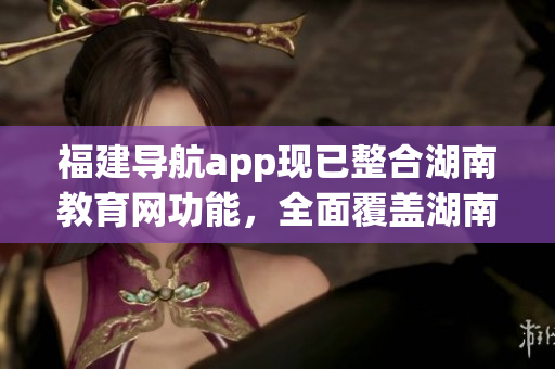 福建导航app现已整合湖南教育网功能，全面覆盖湖南教育资源