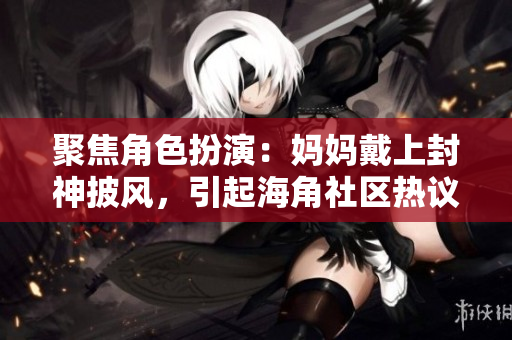 聚焦角色扮演：妈妈戴上封神披风，引起海角社区热议