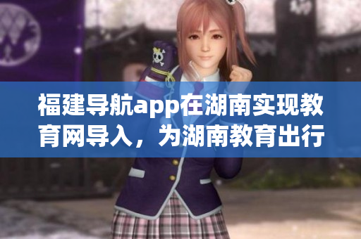福建导航app在湖南实现教育网导入，为湖南教育出行提供便利