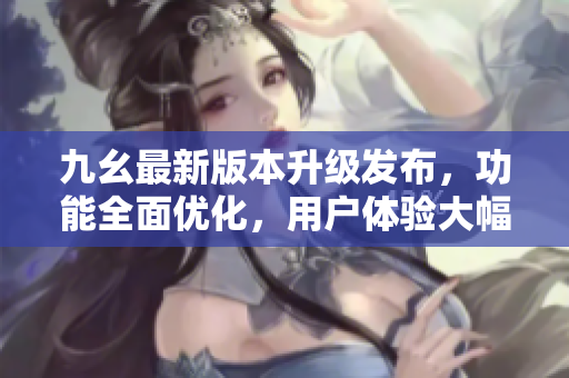 九幺最新版本升级发布，功能全面优化，用户体验大幅提升