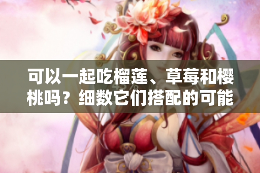 可以一起吃榴莲、草莓和樱桃吗？细数它们搭配的可能性