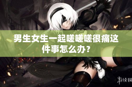 男生女生一起嗟嗟嗟很痛这件事怎么办？