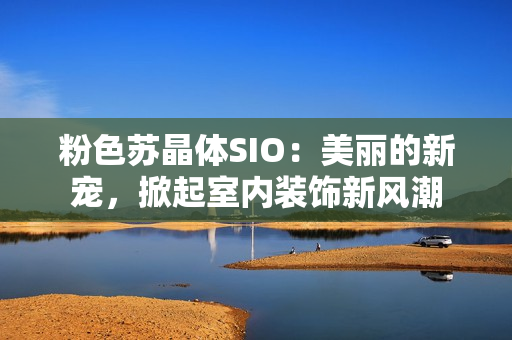 粉色苏晶体SIO：美丽的新宠，掀起室内装饰新风潮