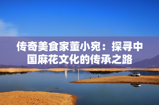 传奇美食家董小宛：探寻中国麻花文化的传承之路