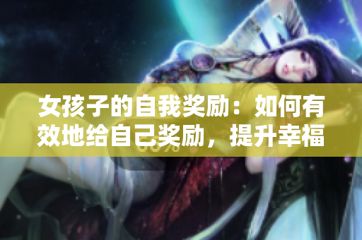 女孩子的自我奖励：如何有效地给自己奖励，提升幸福感
