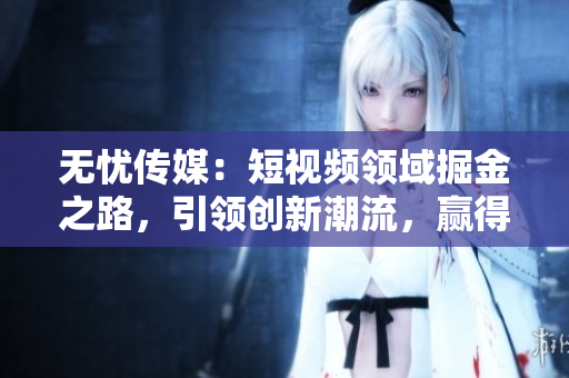 无忧传媒：短视频领域掘金之路，引领创新潮流，赢得用户青睐