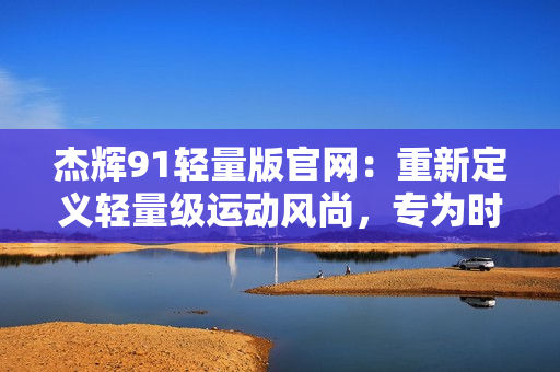 杰辉91轻量版官网：重新定义轻量级运动风尚，专为时尚年轻人而设计