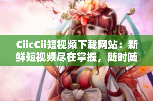 CiicCii短视频下载网站：新鲜短视频尽在掌握，随时随地畅享快乐时刻