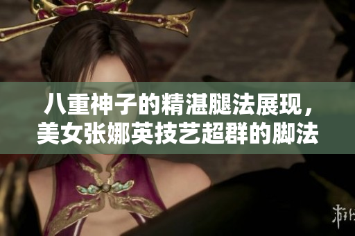 八重神子的精湛腿法展现，美女张娜英技艺超群的脚法惊艳登场