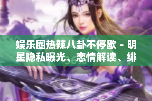 娱乐圈热辣八卦不停歇 – 明星隐私曝光、恋情解读、绯闻风云一网打尽
