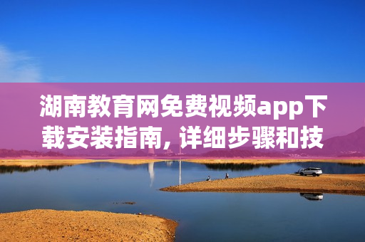 湖南教育网免费视频app下载安装指南, 详细步骤和技巧共享