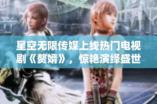 星空无限传媒上线热门电视剧《赘婿》，惊艳演绎盛世之美