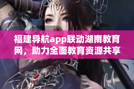 福建导航app联动湖南教育网，助力全面教育资源共享