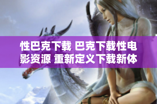 性巴克下载 巴克下载性电影资源 重新定义下载新体验