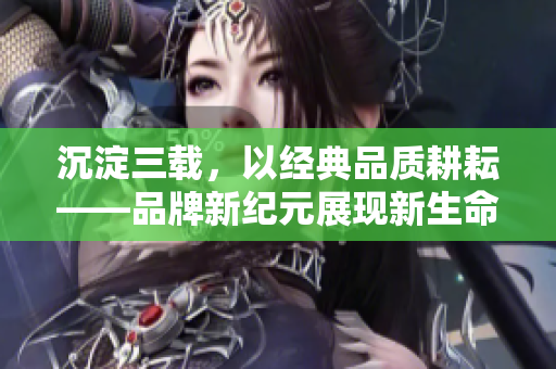 沉淀三载，以经典品质耕耘——品牌新纪元展现新生命