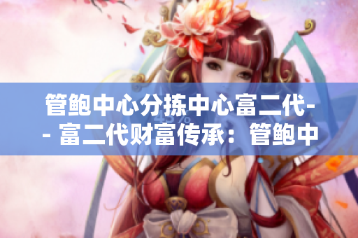 管鲍中心分拣中心富二代-- 富二代财富传承：管鲍中心分拣中心新生代接棒