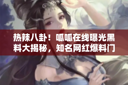 热辣八卦！呱呱在线曝光黑料大揭秘，知名网红爆料门底秘闻！