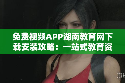 免费视频APP湖南教育网下载安装攻略：一站式教育资源服务平台助您畅享精彩教育视频