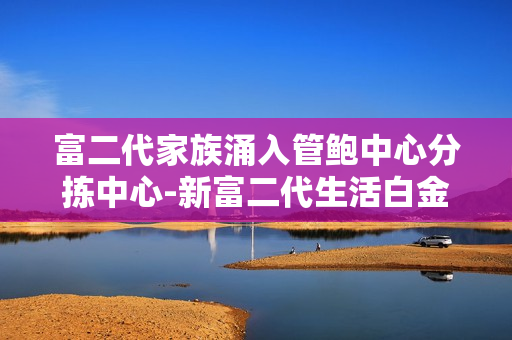 富二代家族涌入管鲍中心分拣中心-新富二代生活白金梦想