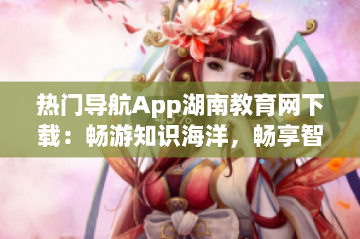 热门导航App湖南教育网下载：畅游知识海洋，畅享智慧生活