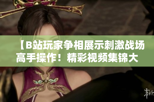 【B站玩家争相展示刺激战场高手操作！精彩视频集锦大放送，让你热血沸腾】