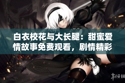 白衣校花与大长腿：甜蜜爱情故事免费观看，剧情精彩无广告