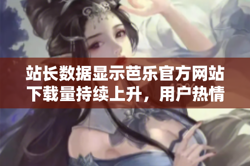 站长数据显示芭乐官方网站下载量持续上升，用户热情高涨