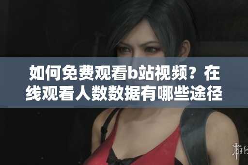 如何免费观看b站视频？在线观看人数数据有哪些途径可以查询？