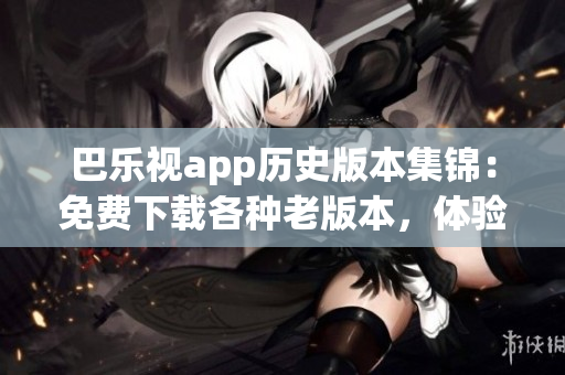 巴乐视app历史版本集锦：免费下载各种老版本，体验更多经典功能