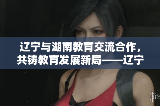 辽宁与湖南教育交流合作，共铸教育发展新局——辽宁教育迎接湖南教育的到来