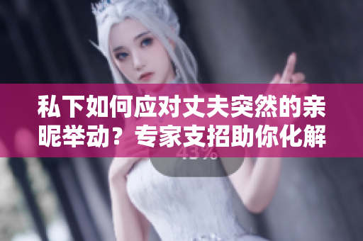 私下如何应对丈夫突然的亲昵举动？专家支招助你化解尴尬