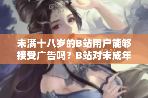 未满十八岁的B站用户能够接受广告吗？B站对未成年人接广告有何限制？