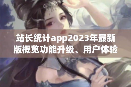 站长统计app2023年最新版概览功能升级、用户体验全面优化!