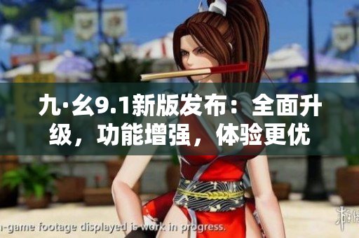 九·幺9.1新版发布：全面升级，功能增强，体验更优