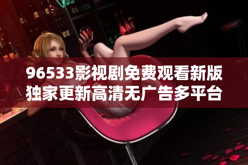 96533影视剧免费观看新版独家更新高清无广告多平台同步尽在96533