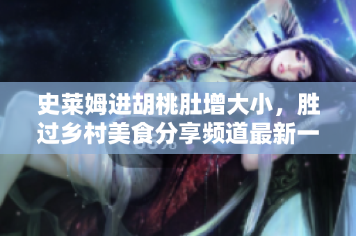 史莱姆进胡桃肚增大小，胜过乡村美食分享频道最新一季 