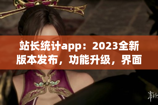 站长统计app：2023全新版本发布，功能升级，界面优化