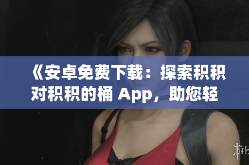 《安卓免费下载：探索积积对积积的桶 App，助您轻松积累财富》