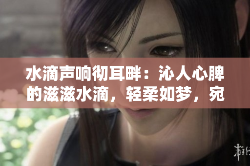 水滴声响彻耳畔：沁人心脾的滋滋水滴，轻柔如梦，宛若细语般的清澈。