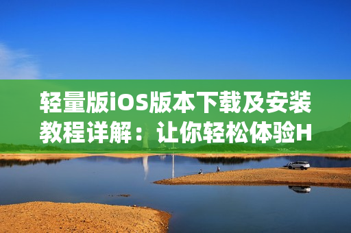 轻量版iOS版本下载及安装教程详解：让你轻松体验HLW App